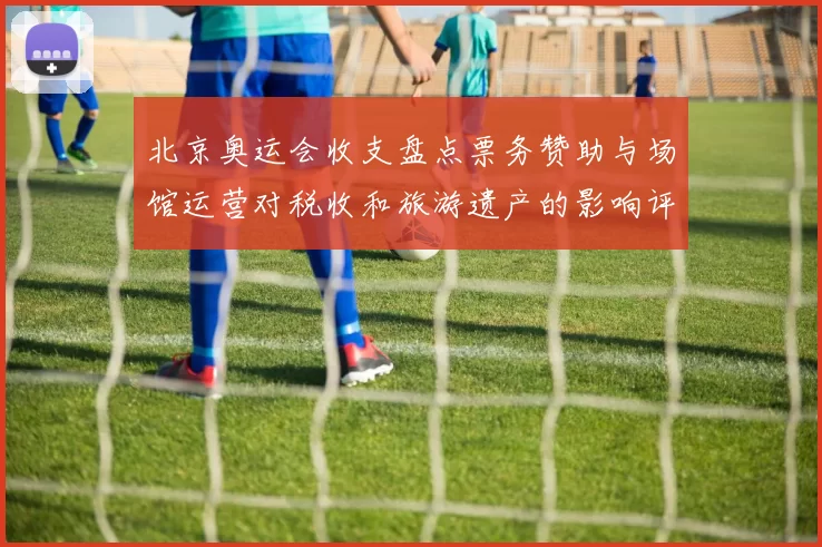 北京奥运会收支盘点票务赞助与场馆运营对税收和旅游遗产的影响评估