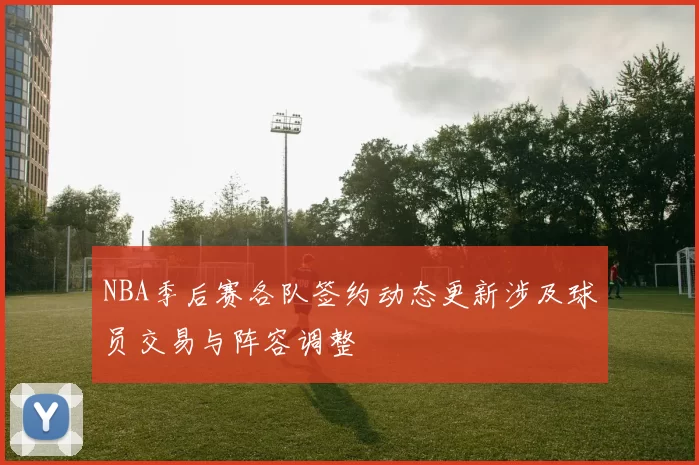 NBA季后赛各队签约动态更新涉及球员交易与阵容调整