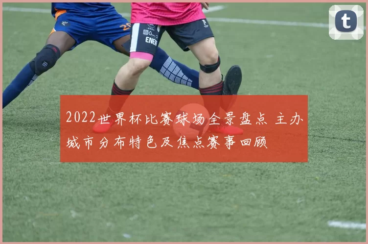 2022世界杯比赛球场全景盘点 主办城市分布特色及焦点赛事回顾