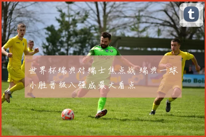 世界杯瑞典对瑞士焦点战 瑞典一球小胜晋级八强成最大看点