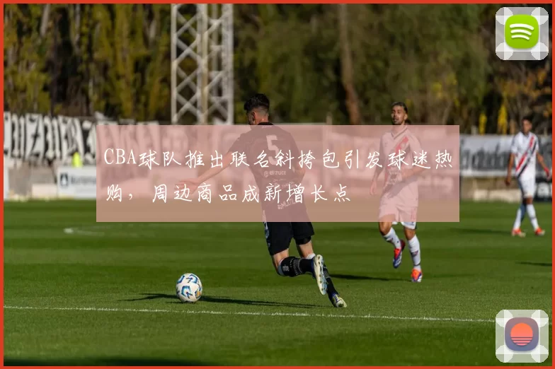 CBA球队推出联名斜挎包引发球迷热购，周边商品成新增长点