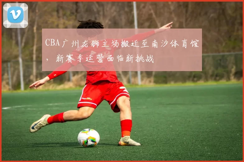 CBA广州龙狮主场搬迁至南沙体育馆，新赛季运营面临新挑战