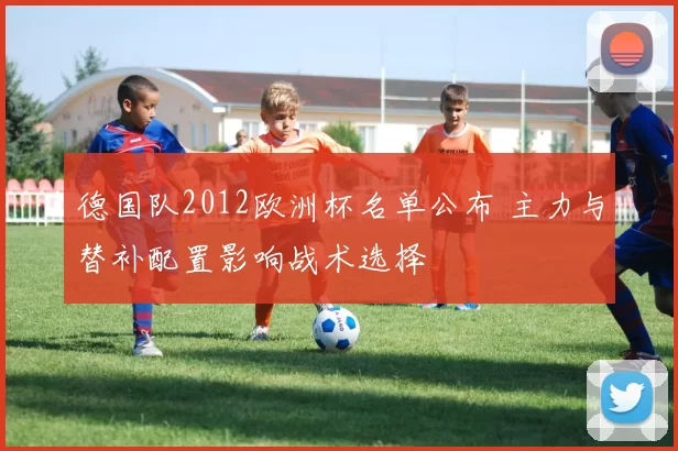 德国队2012欧洲杯名单公布 主力与替补配置影响战术选择