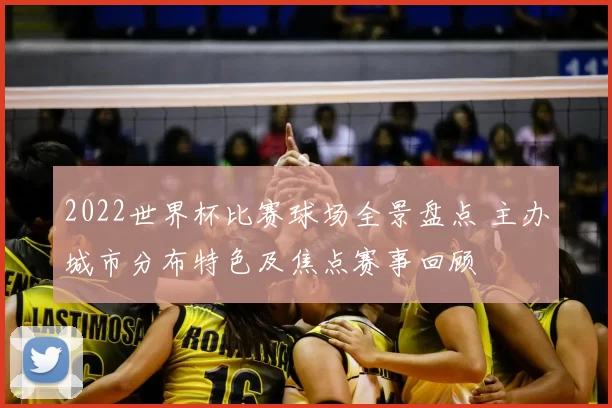 2022世界杯比赛球场全景盘点 主办城市分布特色及焦点赛事回顾