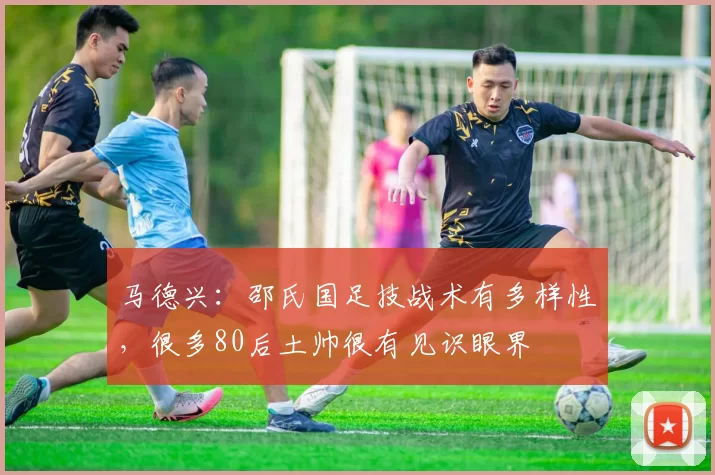 马德兴：邵氏国足技战术有多样性，很多80后土帅很有见识眼界