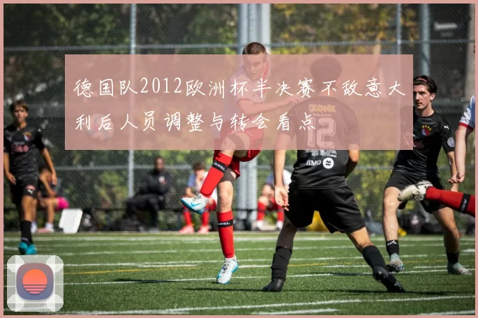 德国队2012欧洲杯半决赛不敌意大利后人员调整与转会看点