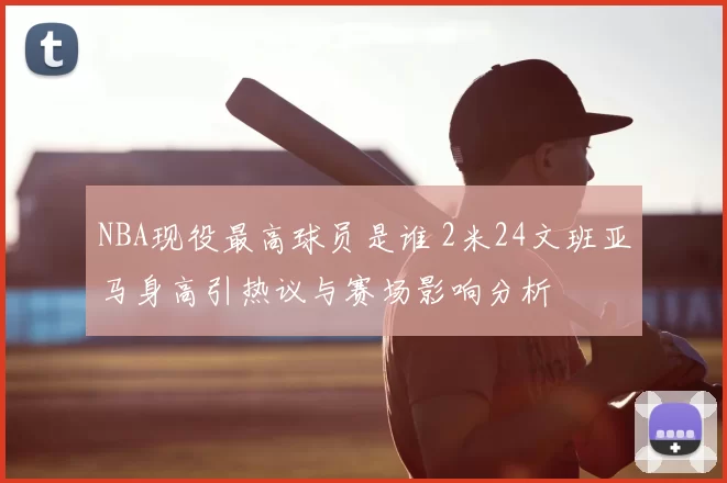 NBA现役最高球员是谁 2米24文班亚马身高引热议与赛场影响分析