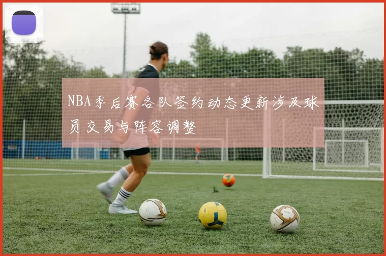 NBA季后赛各队签约动态更新涉及球员交易与阵容调整
