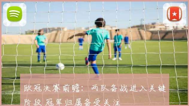 欧冠决赛前瞻:两队备战进入关键阶段 冠军归属备受关注