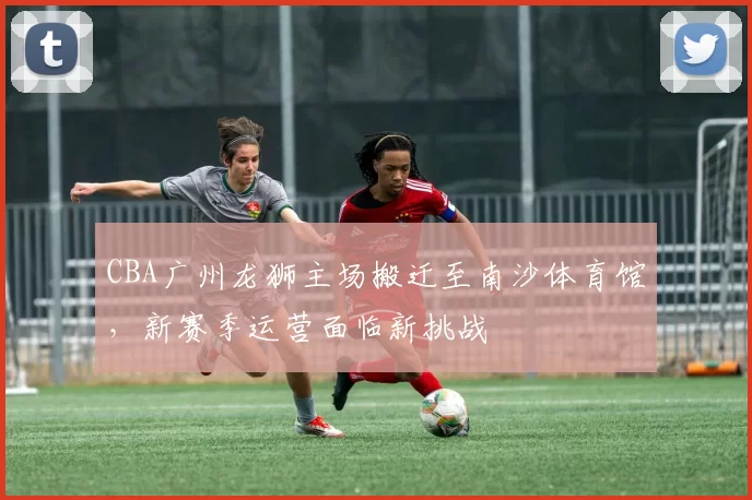 CBA广州龙狮主场搬迁至南沙体育馆，新赛季运营面临新挑战