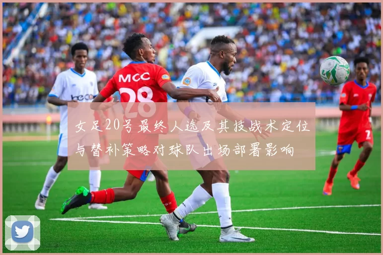 女足20号最终人选及其技战术定位与替补策略对球队出场部署影响