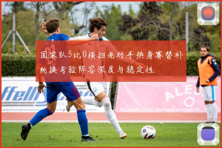 国家队5比0横扫老对手热身赛替补轮换考验阵容深度与稳定性