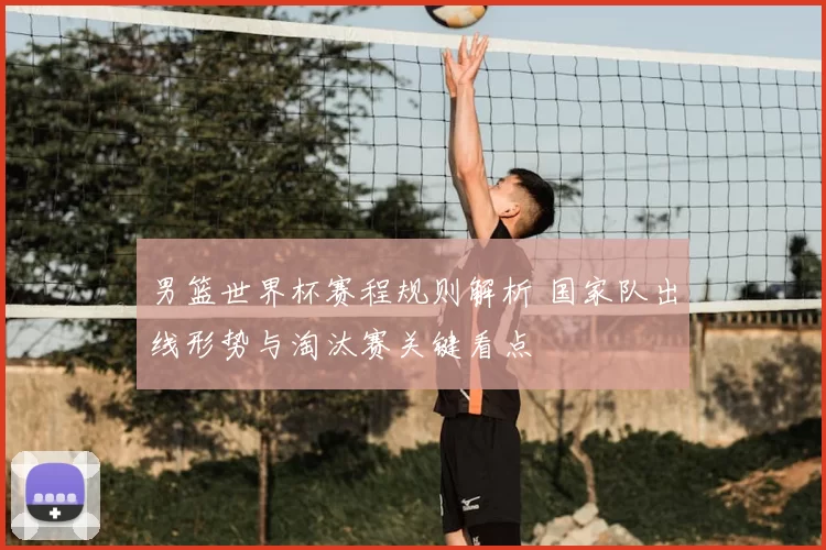 男篮世界杯赛程规则解析 国家队出线形势与淘汰赛关键看点