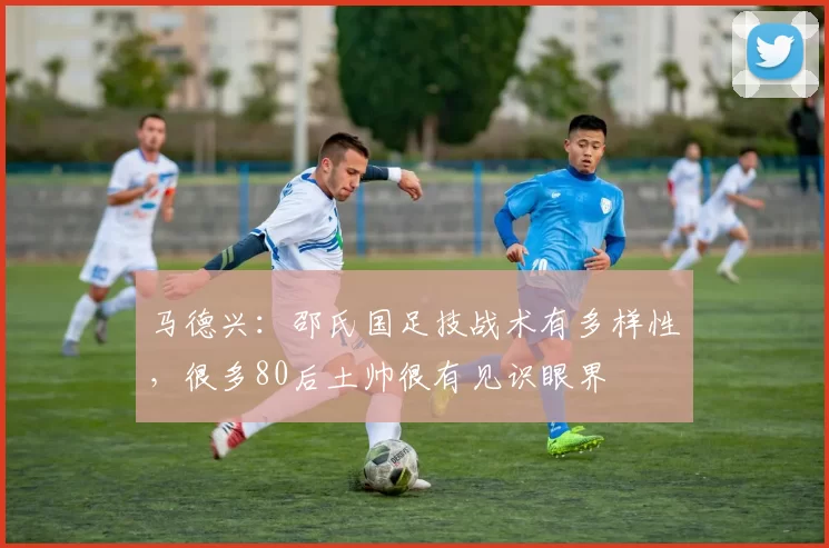 马德兴:邵氏国足技战术有多样性,很多80后土帅很有见识眼界