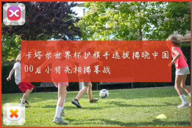 卡塔尔世界杯护旗手选拔揭晓中国00后小将亮相揭幕战