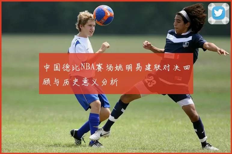中国德比NBA赛场姚明易建联对决回顾与历史意义分析