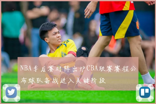 NBA季后赛对阵出炉CBA联赛赛程公布球队备战进入关键阶段