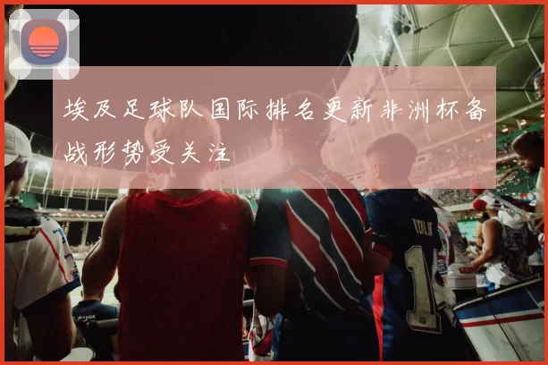 埃及足球队国际排名更新非洲杯备战形势受关注