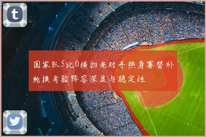 国家队5比0横扫老对手热身赛替补轮换考验阵容深度与稳定性
