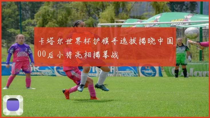 卡塔尔世界杯护旗手选拔揭晓中国00后小将亮相揭幕战