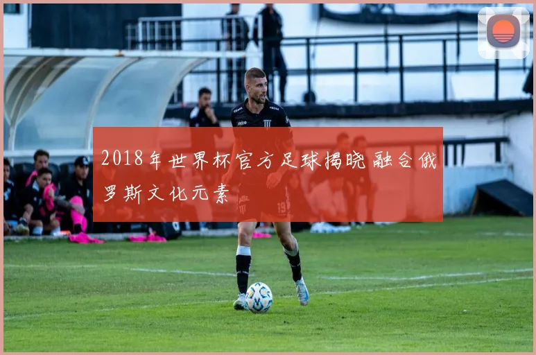2018年世界杯官方足球揭晓 融合俄罗斯文化元素