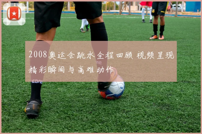 2008奥运会跳水全程回顾 视频呈现精彩瞬间与高难动作