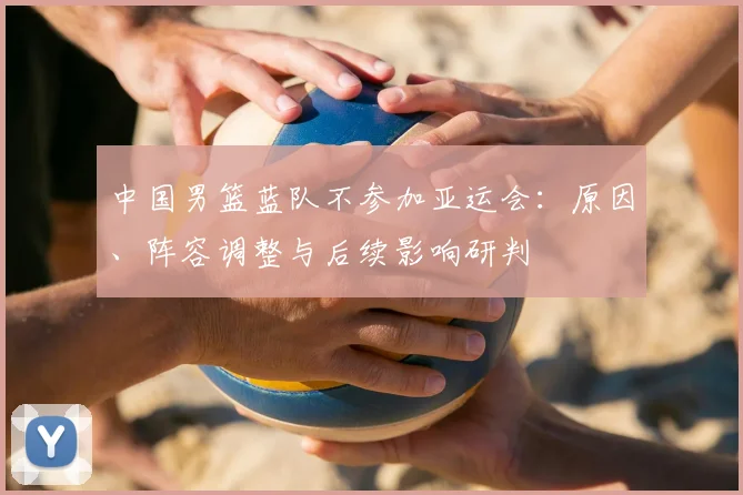 中国男篮蓝队不参加亚运会：原因、阵容调整与后续影响研判