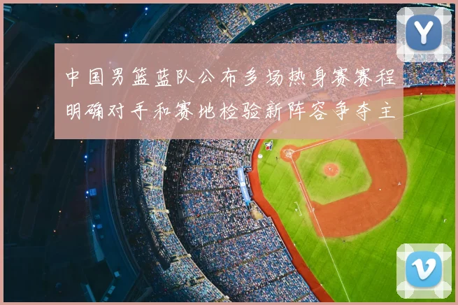 中国男篮蓝队公布多场热身赛赛程明确对手和赛地检验新阵容争夺主力