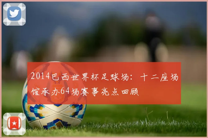 2014巴西世界杯足球场：十二座场馆承办64场赛事亮点回顾