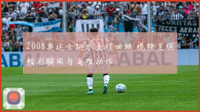 2008奥运会跳水全程回顾 视频呈现精彩瞬间与高难动作