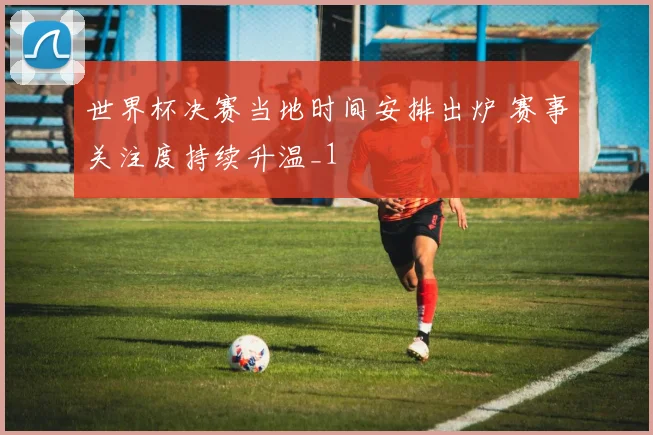 世界杯决赛当地时间安排出炉 赛事关注度持续升温_1