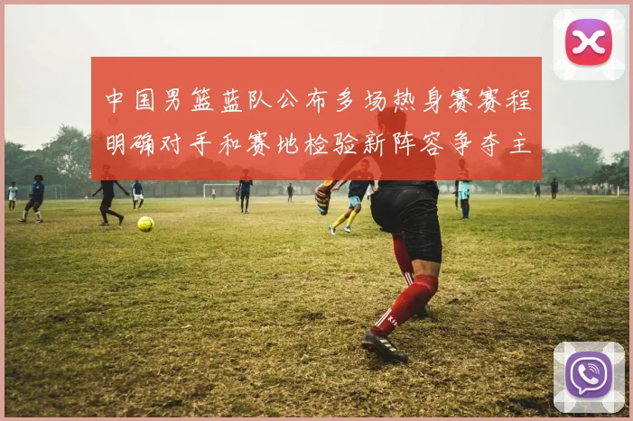 中国男篮蓝队公布多场热身赛赛程明确对手和赛地检验新阵容争夺主力